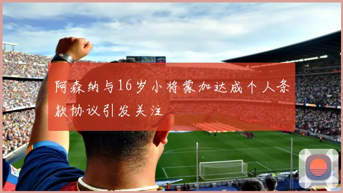 阿森纳与16岁小将蒙加达成个人条款协议引发关注