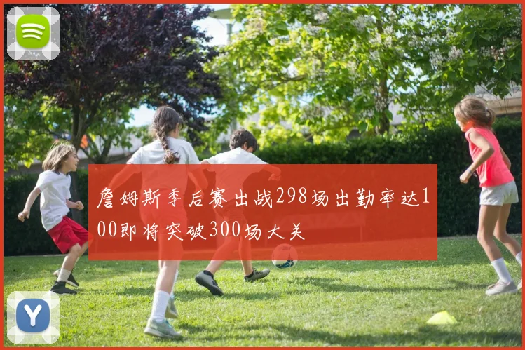 詹姆斯季后赛出战298场出勤率达100即将突破300场大关