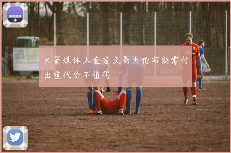 火箭媒体人直言交易杰伦布朗需付出重代价不值得