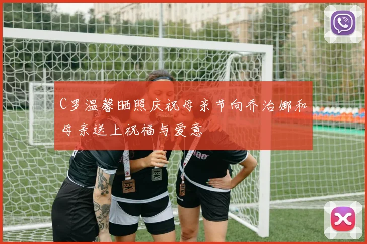 C罗温馨晒照庆祝母亲节向乔治娜和母亲送上祝福与爱意