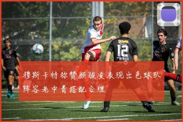 穆斯卡特称赞颜骏凌表现出色球队阵容老中青搭配合理