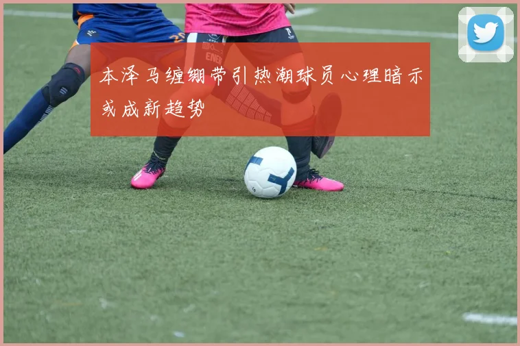本泽马缠绷带引热潮球员心理暗示或成新趋势