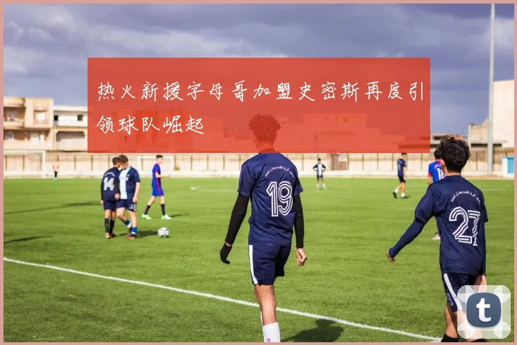 热火新援字母哥加盟史密斯再度引领球队崛起