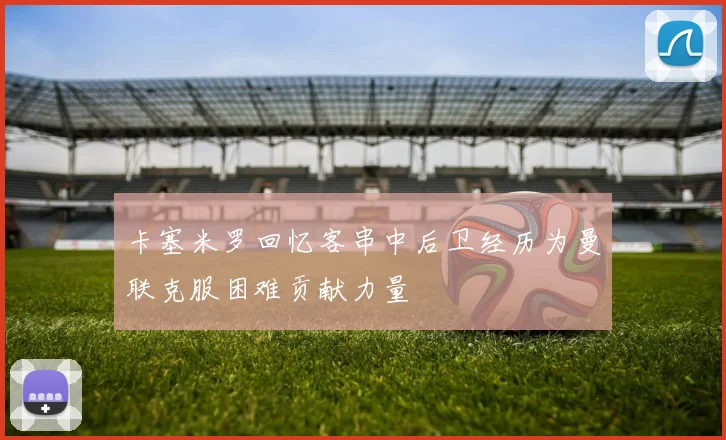 卡塞米罗回忆客串中后卫经历为曼联克服困难贡献力量