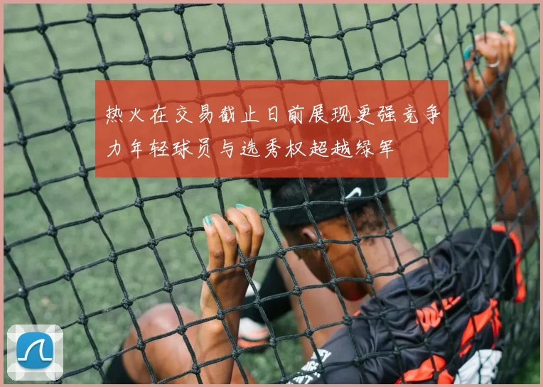 热火在交易截止日前展现更强竞争力年轻球员与选秀权超越绿军