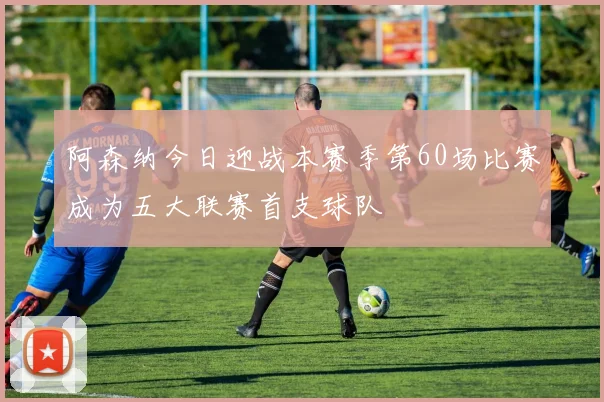 阿森纳今日迎战本赛季第60场比赛成为五大联赛首支球队