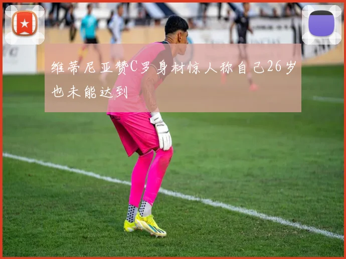 维蒂尼亚赞C罗身材惊人称自己26岁也未能达到