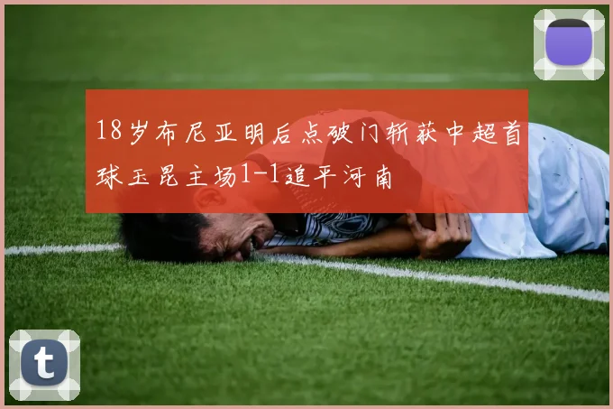 18岁布尼亚明后点破门斩获中超首球玉昆主场1-1追平河南