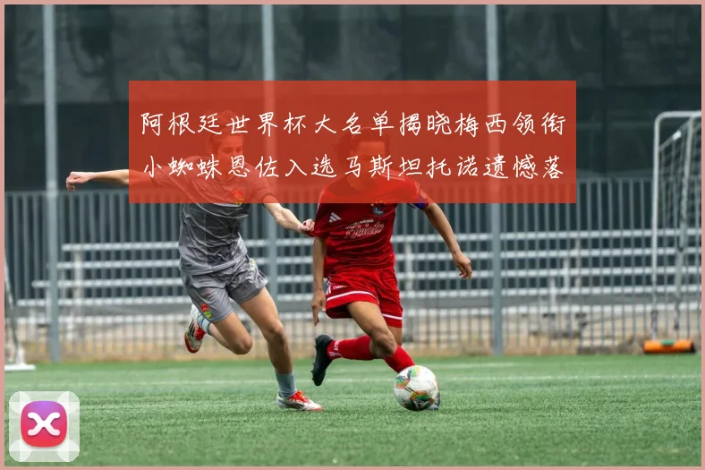 阿根廷世界杯大名单揭晓梅西领衔小蜘蛛恩佐入选马斯坦托诺遗憾落选