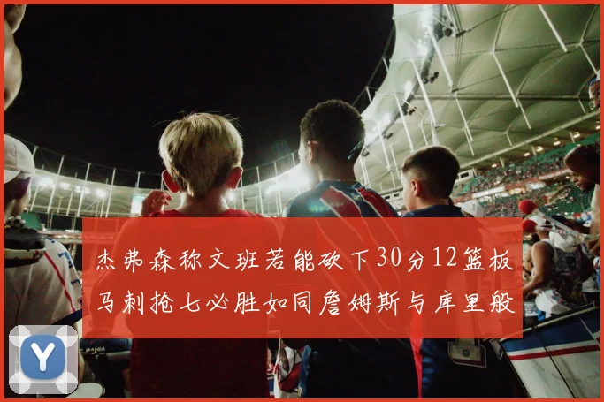 杰弗森称文班若能砍下30分12篮板马刺抢七必胜如同詹姆斯与库里般出色