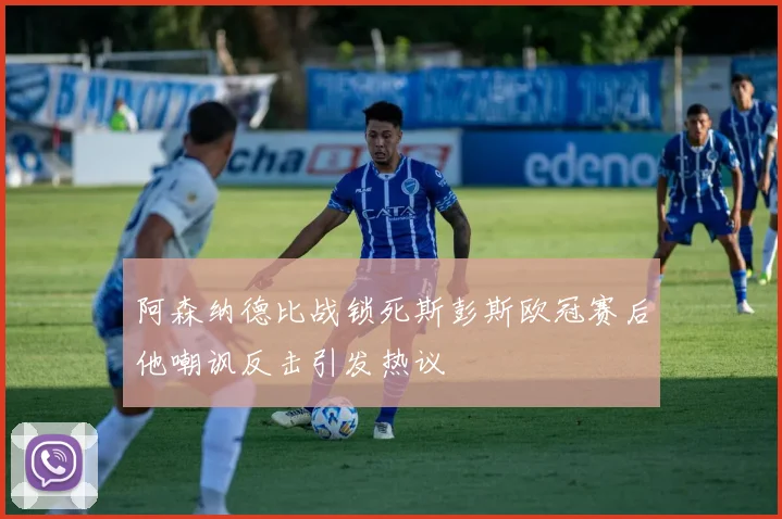 阿森纳德比战锁死斯彭斯欧冠赛后他嘲讽反击引发热议