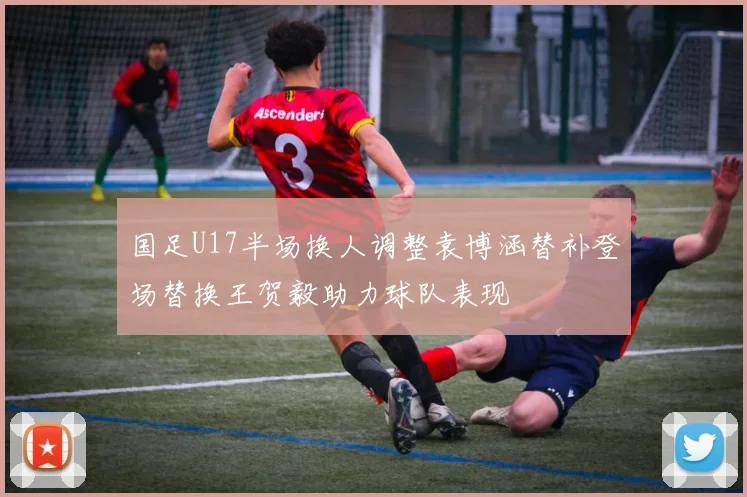 国足U17半场换人调整袁博涵替补登场替换王贺毅助力球队表现
