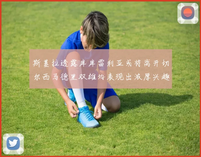 斯基拉透露库库雷利亚或将离开切尔西马德里双雄均表现出浓厚兴趣